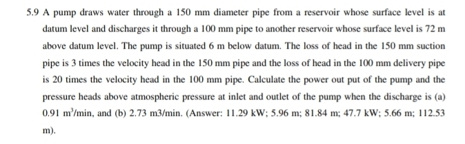 5.9 A pump draws water through a 150 mm diameter pipe from a reservoir whose surface level is at 
datum level and discharges it through a 100 mm pipe to another reservoir whose surface level is 72 m
above datum level. The pump is situated 6 m below datum. The loss of head in the 150 mm suction 
pipe is 3 times the velocity head in the 150 mm pipe and the loss of head in the 100 mm delivery pipe 
is 20 times the velocity head in the 100 mm pipe. Calculate the power out put of the pump and the 
pressure heads above atmospheric pressure at inlet and outlet of the pump when the discharge is (a)
0.91m^3/min , and (b) 2.73 m3/min. (Answer: 11.29 kW; 5.96 m; 81.84 m; 47.7 kW; 5.66 m; 112.53
m).