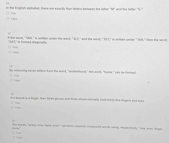In the English alphabet, there are exactly four letters between the letter ''M'' and the letter ''G.''
True
False
17
If the word, "TAN," is written under the word, "SLY," and the word, "TOT," is written under "TAN," then the word,
"SAT,' is formed diagonally.
True
False
18
By removing seven letters from the word, "motherhood," the word, "home," can be formed.
True
False
19
lf a thumb is a finger, then three gloves and three shoes normally hold thirty-five fingers and toes.
True
False
20
The words, "every, how, hand, ever," can form common compound words using, respectively, "one, ever, finger,
more."
True
False