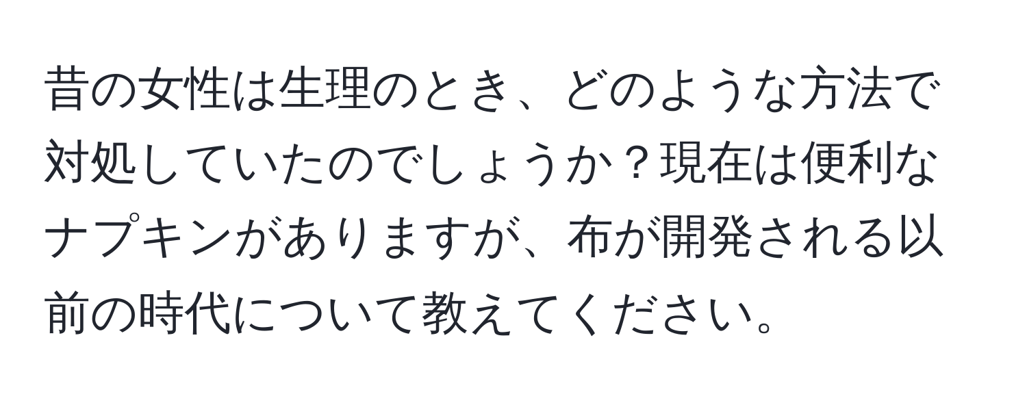 昔の女性は生理のとき、どのような方法で対処していたのでしょうか？現在は便利なナプキンがありますが、布が開発される以前の時代について教えてください。