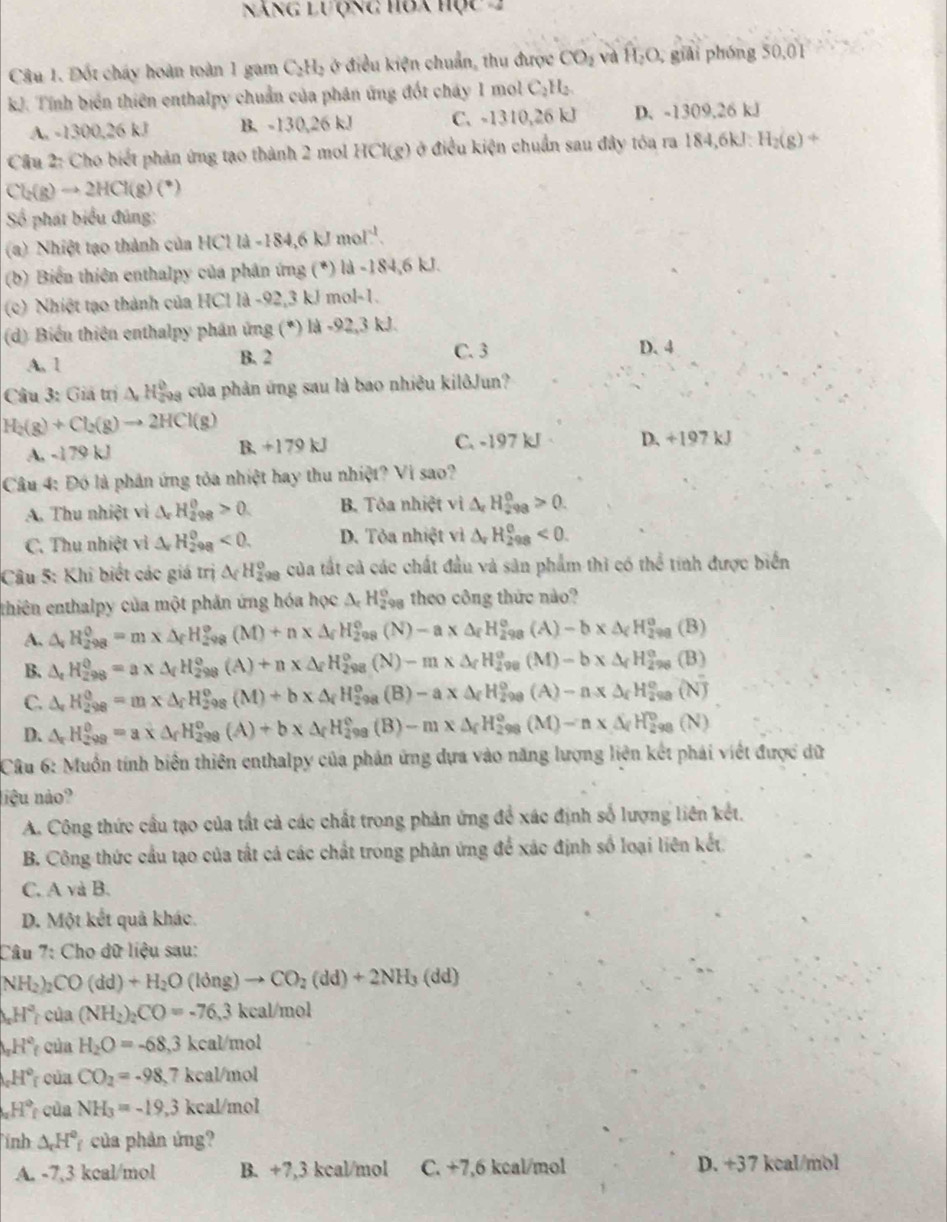 Năng lưộng hòa học 2
Câu 1. Đốt chấy hoàn toàn 1 gam C_2H_2 ở điều kiện chuẩn, thu được CO_2 và hat H_2O. giải phóng 50,01
kJ. Tính biển thiên enthalpy chuẩn của phân ứng đốt cháy 1 mol C_2H_2.
A. -1300,26 kJ B. -130,26 kJ C. -1310,26 kJ D. -1309,26 kJ
Câu 2: Cho biết phản ứng tạo thành 2 mol HCl(g) ở điều kiện chuẩn sau đây tóa ra 184,6kJ H_2(g)+
Cl_2(g)to 2HCl(g)(^+)
Số phát biểu đúng:
(a) Nhiệt tạo thành của HCl là -184,6 kJ mol) 1^(-1)
(b) Biến thiên enthalpy của phân ứng (*) là -184,6 kJ.
(c) Nhiệt tạo thành của HCl là -92,3 kJ mol-1.
(d) Biển thiên enthalpy phân ứng (*) là -92,3 kJ.
A. 1 B. 2 C. 3
D. 4
Câu 3: Giả m△ H O/4  à của phản ứng sau là bao nhiều kilôJun?
H_2(g)+Cl_2(g)to 2HCl(g)
A. -179 kJ +179kJ C. -197 kJ D. +197 kJ
Câu 4: Đó là phần ứng tỏa nhiệt hay thu nhiệt? Vi sao?
A. Thu nhiệt vì △ _xH_(298)^0>0. B. Tôa nhiệt vị △ _rH_(298)^0>0.
C. Thu nhiệt vì △ _rH_(298)^0<0. D. Tỏa nhiệt vì △ _rH_(298)^(θ)<0.
Câu 5: Khi biết các giá trị △ _((_2)^0)_circ  của tất cả các chất đầu và sản phẩm thì có thể tinh được biển
thiên enthalpy của một phản ứng hóa học △ _cH_(298)° theo công thức nào?
A. △ _vH_(298)^0=m* △ _fH_(298)^o(M)+n* △ _fH_(298)^o(N)-a* △ _fH_(298)^o(A)-b* △ _fH_(298)^o(B)
B. △ _tH_(298)^(θ)=a* △ _fH_(298)^(θ)(A)+n* △ _fH_(298)^o(N)-m* △ _fH_(298)^o(M)-b* △ _fH_(298)^o(B)
C. △ _rH_(298)^0=m* △ _fH_(298)^0(M)+b* △ _fH_(298)^0(B)-a* △ _fH_(298)^0(A)-a* △ _fH_(298)^0(N)
D. △ _rH_(299)^0=a* △ _fH_(298)^o(A)+b* △ _fH_(298)^o(B)-m* △ _fH_(298)^o(M)-n* △ _fH_(298)^o(N)
Câu 6: Muồn tính biên thiên enthalpy của phản ứng dựa vào năng lượng liện kết phái viết được dữ
liệu nào?
A. Công thức cầu tạo của tất cả các chất trong phản ứng để xác định số lượng liên kết.
B. Công thức cầu tạo của tất cả các chất trong phản ứng để xác định số loại liên kết.
C. A và B.
D. Một kết quả khác.
Câu 7: Cho đữ liệu sau:
NH_2) CO(dd)+H_2O(ldng)to CO_2(dd)+2NH_3(dd)
H^2 của (NH_2)_2CO=-76,3 kcal/mol
_π H° của H_2O=-68,3kcal/mol
_0H° của CO_2=-98,7kcal/mol
H° của NH_3=-19.3 cal/m ol
ỉnh △ _rH° 7 của phản ứng?
A. -7,3 kcal/mol B. +7,3 kcal/mol C. +7,6 kcal/mol D. +37 kcal/mol