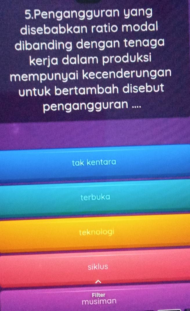 Pengangguran yang
disebabkan ratio modal
dibanding dengan tenaga
kerja dalam produksi
mempunyai kecenderungan
untuk bertambah disebut
pengangguran ....
tak kentara
terbuka
teknologi
siklus
Filter
musiman