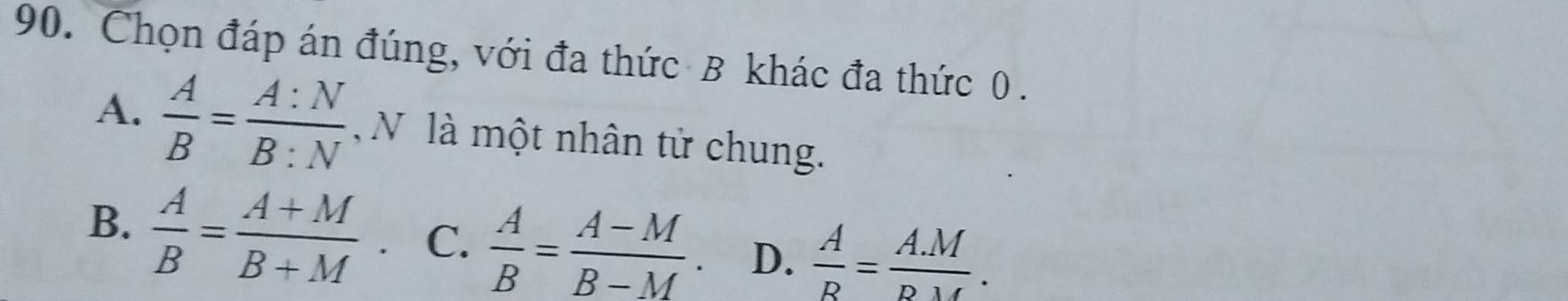 Chọn đáp án đúng, với đa thức B khác đa thức 0.
A.  A/B = A:N/B:N  N là một nhân tử chung.
B.  A/B = (A+M)/B+M . C.  A/B = (A-M)/B-M . D.  A/R = (A.M)/D.M .