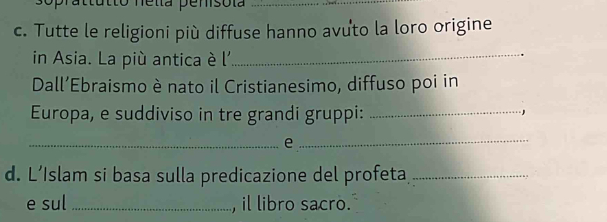 soprattutto nella penisola_ 
c. Tutte le religioni più diffuse hanno avuto la loro origine 
in Asia. La più antica è l'_ 
Dall'Ebraismo è nato il Cristianesimo, diffuso poi in 
Europa, e suddiviso in tre grandi gruppi:_ 
_e_ 
d. L’Islam si basa sulla predicazione del profeta_ 
e sul_ , il libro sacro.