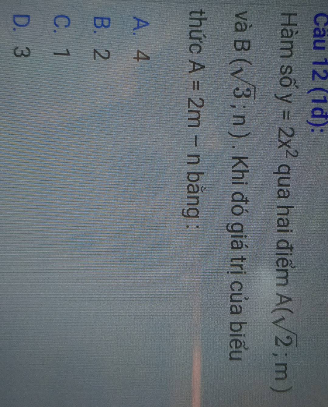 Cầu 12 (1đ):
Hàm số y=2x^2 qua hai điểm A(sqrt(2);m)
và B(sqrt(3);n). Khi đó giá trị của biểu
thức A=2m-n bằng :
A. 4
B. 2
C. 1
D. 3