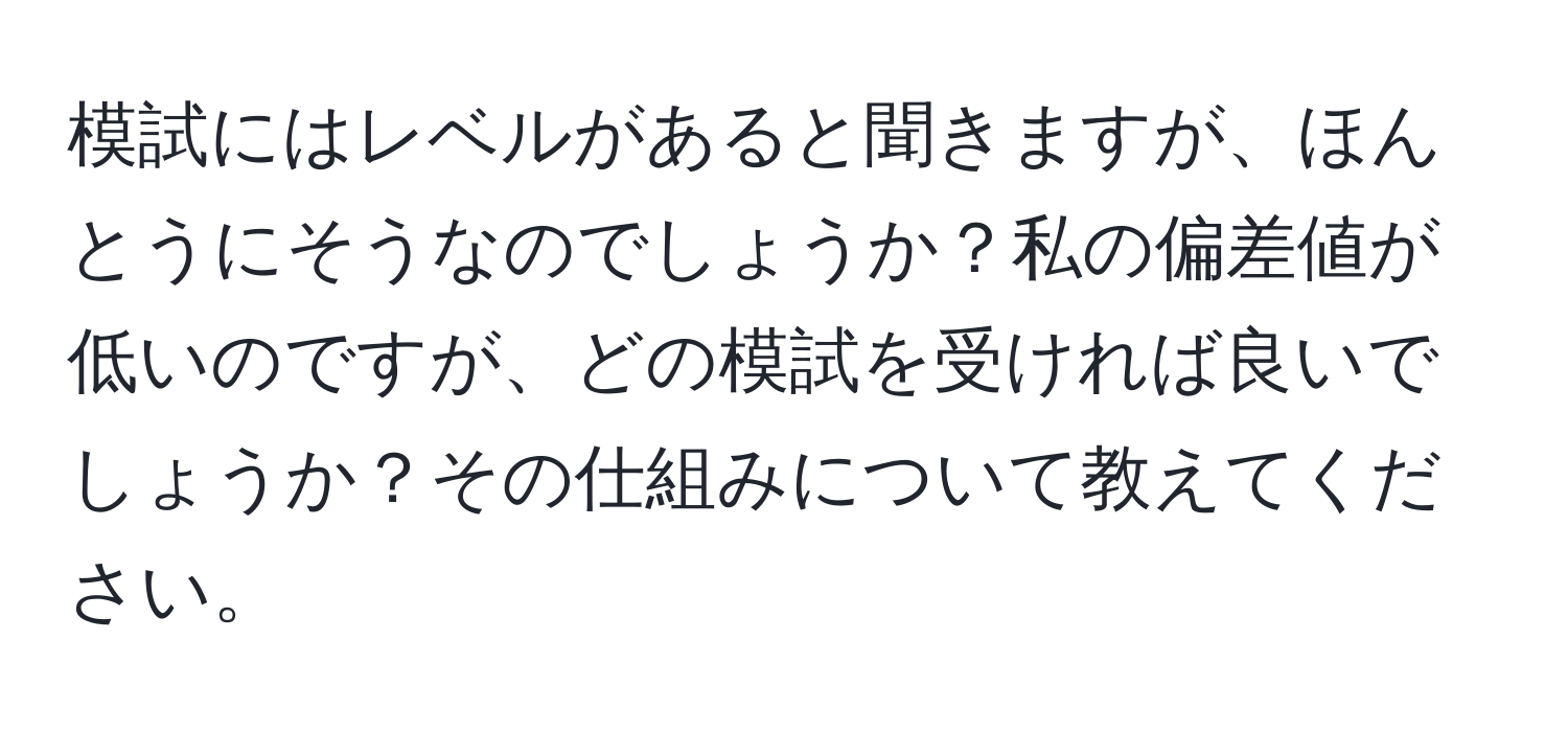 模試にはレベルがあると聞きますが、ほんとうにそうなのでしょうか？私の偏差値が低いのですが、どの模試を受ければ良いでしょうか？その仕組みについて教えてください。