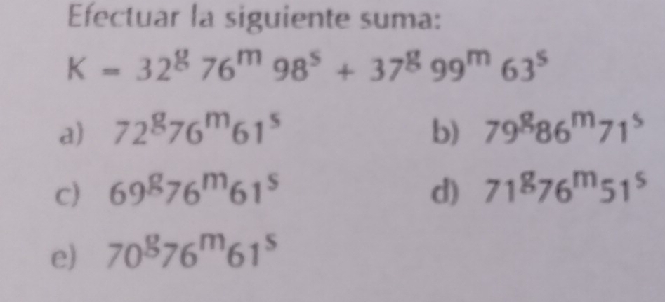 Efectuar la siguiente suma:
K=32^876^m98^5+37^899^m63^5
a) 72^g76^m61^s b) 79^886^m71^5
c) 69^g76^m61^s d) 71^876^m51^5
e) 70^876^m61^5