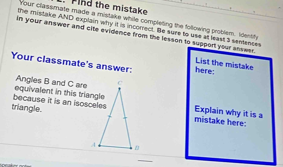 Flnd the mistake 
Your classmate made a mistake while completing the following problem, Identify 
the mistake AND explain why it is incorrect. Be sure to use at least 3 sentences 
in your answer and cite evidence from the lesson to support your answer. 
Your classmate's answer: 
List the mistake 
here: 
Angles B and C are 
equivalent in this triangle 
because it is an isosceles 
triangle. 
Explain why it is a 
mistake here: 
_