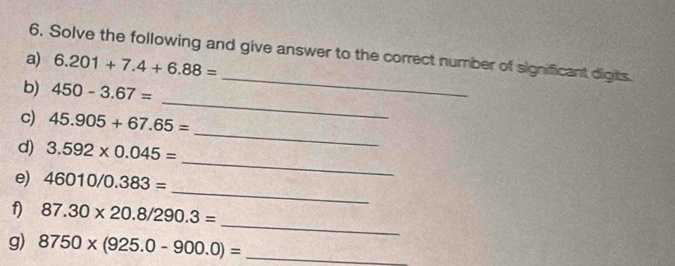 Solve the following and give answer to the correct number of significant digits. 
a) 6.201+7.4+6.88=
_ 
b) 450-3.67=
_ 
c) 45.905+67.65=
_ 
d) 3.592* 0.045=
_ 
_ 
e) 46010/0.383=
_ 
f) 87.30* 20.8/290.3=
g) 8750* (925.0-900.0)= _