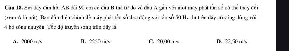 Sợi dây đàn hồi AB dài 90 cm có đầu B thả tự do và đầu A gắn với một máy phát tần số có thể thay đổi
(xem A là nút). Ban đầu điều chỉnh để máy phát tần số dao động với tần số 50 Hz thì trên dây có sóng dừng với
4 bó sóng nguyên. Tốc độ truyền sóng trên dây là
A. 2000 m/s. B. 2250 m/s. C. 20,00 m/s. D. 22,50 m/s.