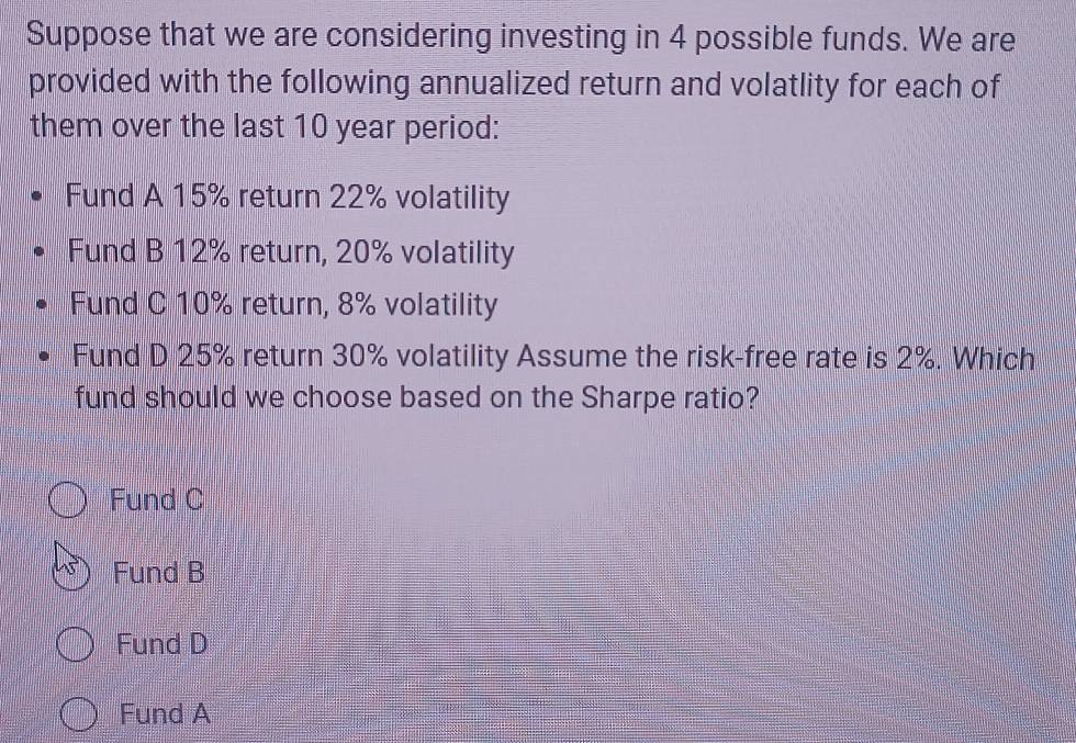 Suppose that we are considering investing in 4 possible funds. We are
provided with the following annualized return and volatlity for each of
them over the last 10 year period:
Fund A 15% return 22% volatility
Fund B 12% return, 20% volatility
Fund C 10% return, 8% volatility
Fund D 25% return 30% volatility Assume the risk-free rate is 2%. Which
fund should we choose based on the Sharpe ratio?
Fund C
Fund B
Fund D
Fund A