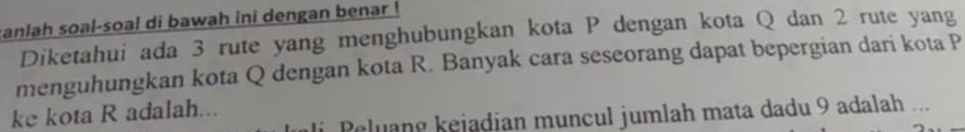 ranlah soal-soal di bawah ini dengan benar ! 
Diketahui ada 3 rute yang menghubungkan kota P dengan kota Q dan 2 rute yang 
menguhungkan kota Q dengan kota R. Banyak cara seseorang dapat bepergian dari kota P
ke kota R adalah... 
li Peluang kejadian muncul jumlah mata dadu 9 adalah ...