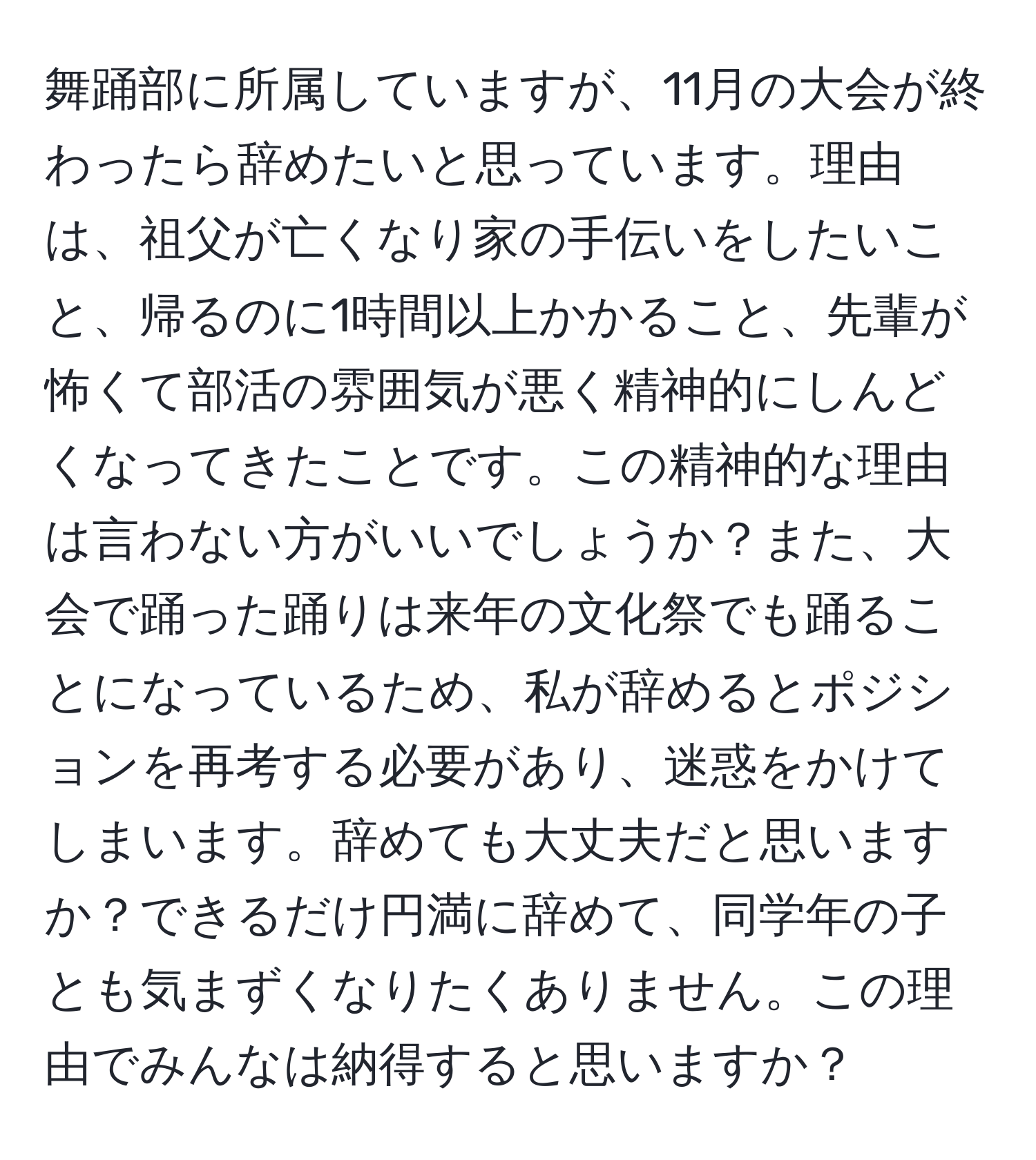 舞踊部に所属していますが、11月の大会が終わったら辞めたいと思っています。理由は、祖父が亡くなり家の手伝いをしたいこと、帰るのに1時間以上かかること、先輩が怖くて部活の雰囲気が悪く精神的にしんどくなってきたことです。この精神的な理由は言わない方がいいでしょうか？また、大会で踊った踊りは来年の文化祭でも踊ることになっているため、私が辞めるとポジションを再考する必要があり、迷惑をかけてしまいます。辞めても大丈夫だと思いますか？できるだけ円満に辞めて、同学年の子とも気まずくなりたくありません。この理由でみんなは納得すると思いますか？