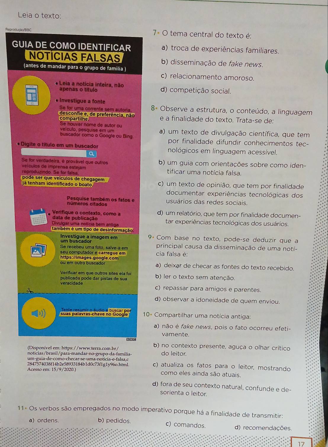 Leia o texto:
Reprodução/BBC  7º O tema central do texto é:
GUIA DE COMO IDENTIFICAR a) troca de experiências familiares.
NOTÍCIAS FALSAS b) disseminação de fake news.
(antes de mandar para o grupo de família )
c) relacionamento amoroso.
Leia a notícia inteira, não
apenas o título d) competição social.
* Investigue a fonte
Se for uma corrente sem autoria, 8ª Observe a estrutura, o conteúdo, a linguagem
desconfie e, de preferência, não
compartilhe e a finalidade do texto. Trata-se de:
Se houver nome de autor ou
veículo, pesquise em um a) um texto de divulgação científica, que tem
buscador como o Google ou Bing.
por finalidade difundir conhecimentos tec-
Digite o título em um buscador nológicos em linguagem acessível.
a
Se for verdadeira, é provável que outros b) um guia com orientações sobre como iden-
veículos de imprensa estejam tificar uma notícia falsa.
reproduzindo. Se for falsa
pode ser que veículos de chegagem
já tenham identificado o boato c) um texto de opinião, que tem por finalidade
documentar experiências tecnológicas dos
Pesquise também os fatos e usuários das redes sociais.
números citados
Verifique o contexto, como a d) um relatório, que tem por finalidade documen-
data de publicação tar experiências tecnológicas dos usuários.
Divulgar uma notícia bem antiga
também é um tipo de desinformação
Investigue a imagem em 9 Com base no texto, pode-se deduzir que a
um buscador
Se recebeu uma foto, salve-a em principal causa da disseminação de uma notí-
seu computador e carregue em cia falsa é:
https://images.google.com
ou em outro buscador a) deixar de checar as fontes do texto recebido.
Verificar em que outros sites ela foi
publicada pode dar pistas de sua b) ler o texto sem atenção.
veracidade c) repassar para amigos e parentes.
d) observar a idoneidade de quem enviou.
Tente resumir o áudio o buscar por
suas palavras chave no Google 10ª Compartilhar uma notícia antiga:
a) não é fake news, pois o fato ocorreu efeti-
vamente.
B BC
(Disponível em: https://www.terra.com.br/
b) no contexto presente, aguça o olhar crítico
noticias/brasil/para-mandar-no-grupo-da-familia- do leitor.
um-guia-de-como-checar-se-uma-noticia-e-falsa,c
2847574038f14b2e58933184b1d0c73f1g1y96o.html. c) atualiza os fatos para o leitor, mostrando
Acesso em: 15/9/2020.) como eles ainda são atuais.
d) fora de seu contexto natural, confunde e de-
sorienta o leitor.
11× Os verbos são empregados no modo imperativo porque há a finalidade de transmitir:
a) ordens. b) pedidos. c) comandos. d) recomendações.
17