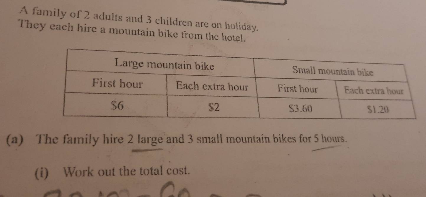 A family of 2 adults and 3 children are on holiday. 
They each hire a mountain bike from the hotel. 
(a) The family hire 2 large and 3 small mountain bikes for 5 hours. 
(i) Work out the total cost.