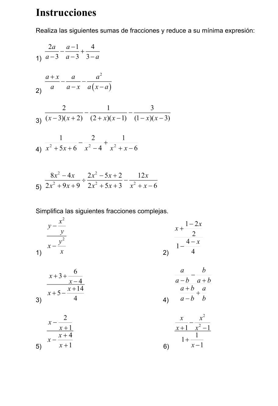 Instrucciones
Realiza las siguientes sumas de fracciones y reduce a su mínima expresión:
1)  2a/a-3 - (a-1)/a-3 + 4/3-a 
2)  (a+x)/a - a/a-x - a^2/a(x-a) 
3)  2/(x-3)(x+2) - 1/(2+x)(x-1) - 3/(1-x)(x-3) 
4)  1/x^2+5x+6 - 2/x^2-4 + 1/x^2+x-6 
5)  (8x^2-4x)/2x^2+9x+9 /  (2x^2-5x+2)/2x^2+5x+3 - 12x/x^2+x-6 
Simplifica las siguientes fracciones complejas.
1) frac y- x^2/y x- y^2/x 
2) frac x+ (1-2x)/2 1- (4-x)/4 
3) frac x+3+ 6/x-4 x+5- (x+14)/4 
 a/a-b - b/a+b 
4)  (a+b)/a-b + a/b 
5) frac x- 2/x+1 x- (x+4)/x+1 
6)