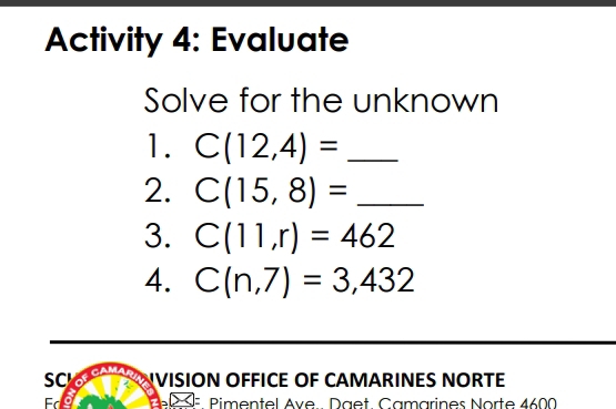 Activity 4: Evaluate 
Solve for the unknown 
1. C(12,4)= _ 
2. C(15,8)= _ 
3. C(11,r)=462
4. C(n,7)=3,432
SC 
VISION OFFICE OF CAMARINES NORTE 
Fd Pimentel Ave.. Däët. Camarines Norte 4600