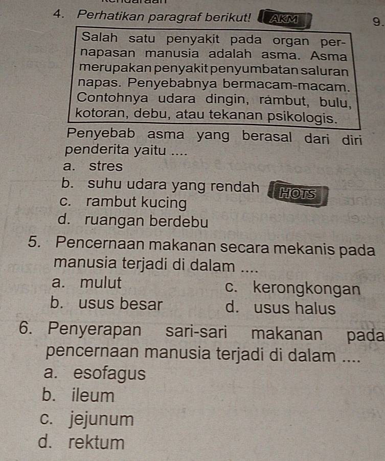 Perhatikan paragraf berikut! AKM 9.
Salah satu penyakit pada organ per-
napasan manusia adalah asma. Asma
merupakan penyakit penyumbatan saluran
napas. Penyebabnya bermacam-macam.
Contohnya udara dingin, rámbut, bulu,
kotoran, debu, atau tekanan psikologis.
Penyebab asma yang berasal dari diri
penderita yaitu ....
a. stres
b. suhu udara yang rendah HHOTS
c. rambut kucing
d. ruangan berdebu
5. Pencernaan makanan secara mekanis pada
manusia terjadi di dalam ....
a. mulut c. kerongkongan
b. usus besar d. usus halus
6. Penyerapan sari-sari makanan pada
pencernaan manusia terjadi di dalam ....
a. esofagus
b. ileum
c. jejunum
d. rektum