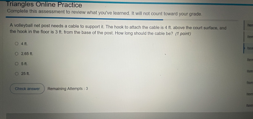 Triangles Online Practice 
Complete this assessment to review what you've learned. It will not count toward your grade. 
A volleyball net post needs a cable to support it. The hook to attach the cable is 4 ft. above the court surface, and iter 
the hook in the floor is 3 ft. from the base of the post. How long should the cable be? (1 point) 
ilen
4 ft
lten
2.65 ft. 
Iten 
5
25 f Iter 
Iten 
Check answer Remaining Attempts : 3 
Iten 
iter