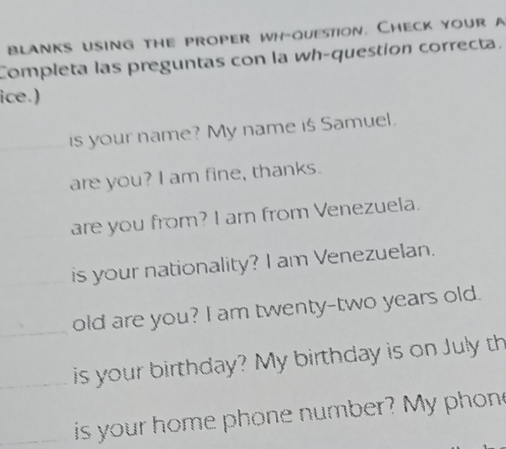 blanks using the proper wh-ouestion. Check your a 
Completa las preguntas con la wh-question correcta. 
ice.) 
is your name? My name is Samuel. 
are you? I am fine, thanks. 
are you from? I am from Venezuela. 
_is your nationality? I am Venezuelan. 
_old are you? I am twenty-two years old. 
_is your birthday? My birthday is on July th 
_ is your home phone number? My phon