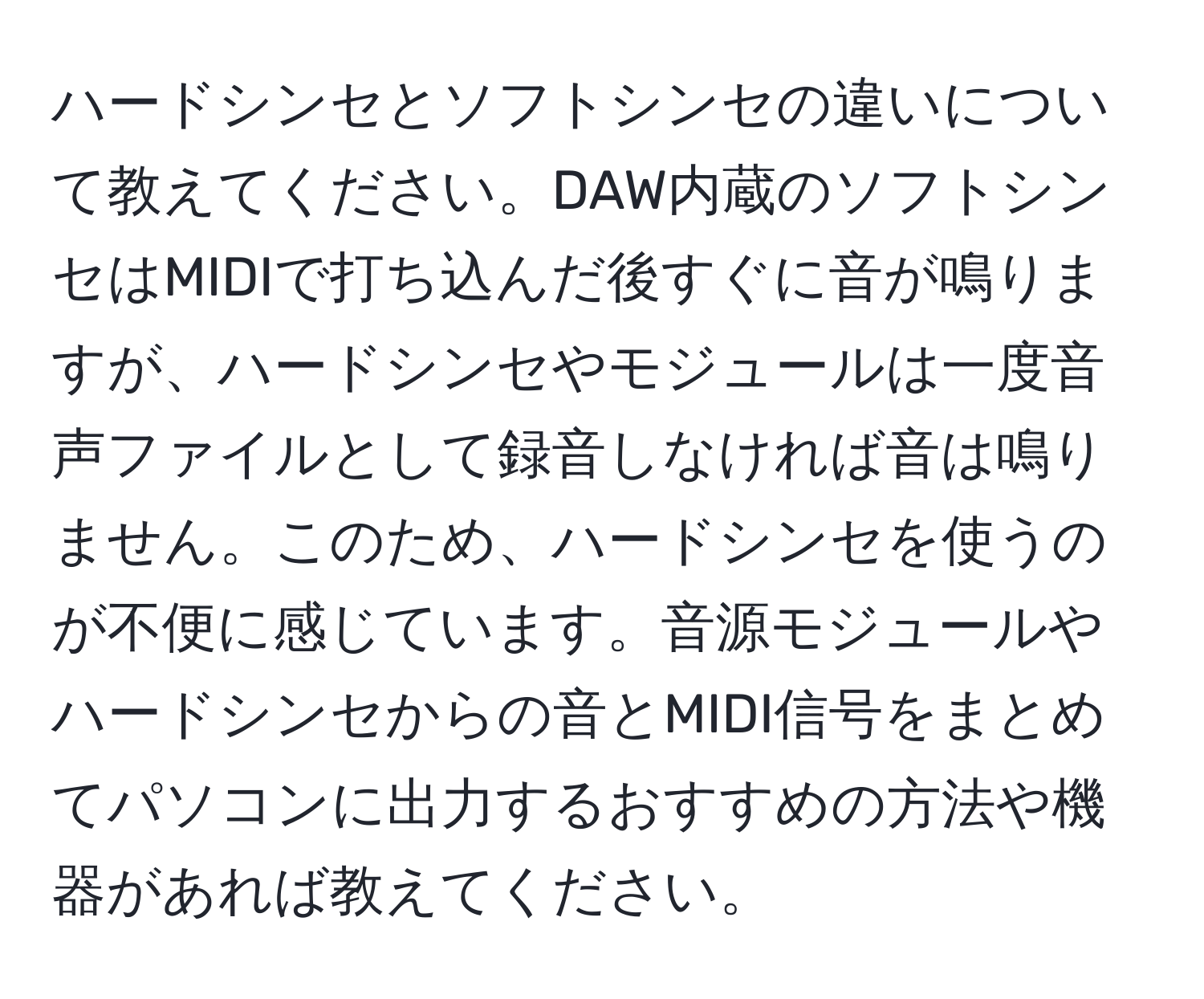 ハードシンセとソフトシンセの違いについて教えてください。DAW内蔵のソフトシンセはMIDIで打ち込んだ後すぐに音が鳴りますが、ハードシンセやモジュールは一度音声ファイルとして録音しなければ音は鳴りません。このため、ハードシンセを使うのが不便に感じています。音源モジュールやハードシンセからの音とMIDI信号をまとめてパソコンに出力するおすすめの方法や機器があれば教えてください。