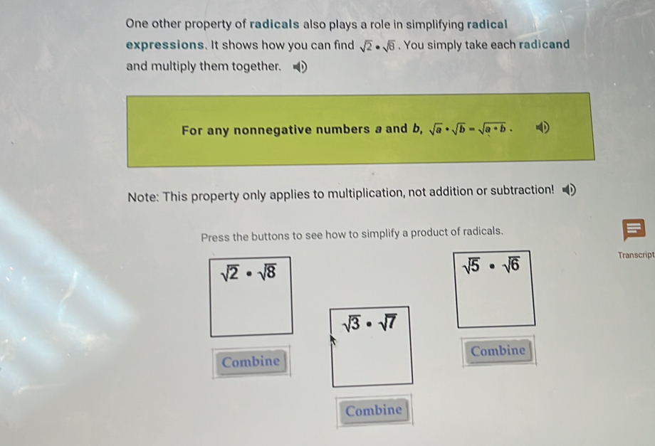 One other property of radicals also plays a role in simplifying radical 
expressions. It shows how you can find sqrt(2)· sqrt(8). You simply take each radicand 
and multiply them together. 
For any nonnegative numbers a and b, sqrt(a)· sqrt(b)=sqrt(a· b). 
Note: This property only applies to multiplication, not addition or subtraction! 
Press the buttons to see how to simplify a product of radicals.
sqrt(2)· sqrt(8)
sqrt(5)· sqrt(6)
Transcript
sqrt(3)· sqrt(7)
Combine Combine 
Combine