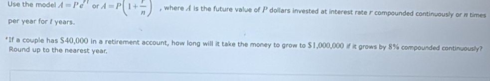 Use the model A=Pe^(rt) or A=P(1+ r/n ) , where A is the future value of P dollars invested at interest rate r compounded continuously or ntimes 
per year for 1 years. 
*If a couple has $40,000 in a retirement account, how long will it take the money to grow to $1,000,000 if it grows by 8% compounded continuously? 
Round up to the nearest year.