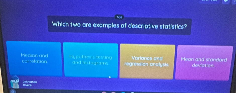 7/39
Which two are examples of descriptive statistics?
Median and Hypothesis testing Variance and Mean and standard
correlation and histograms regression analysis. deviation.
Johnathan
Riverg