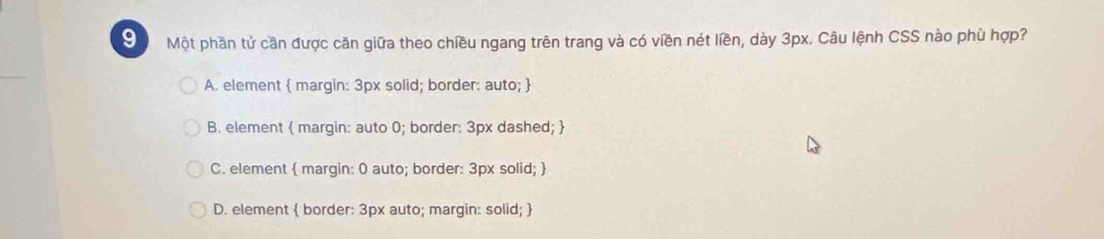 Một phần tử cần được căn giữa theo chiều ngang trên trang và có viền nét liền, dày 3px. Câu lệnh CSS nào phù hợp?
A. element  margin: 3px solid; border: auto; 
B. element  margin: auto 0; border: 3px dashed; 
C. element  margin: 0 auto; border: 3px solid; 
D. element  border: 3px auto; margin: solid; 