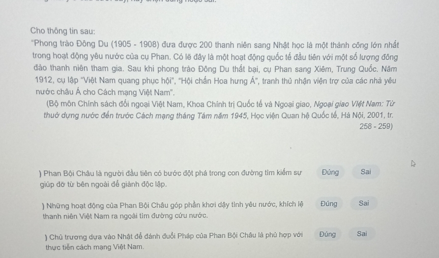 Cho thông tin sau: 
"Phong trào Đông Du (1905 - 1908) đưa được 200 thanh niên sang Nhật học là một thành công lớn nhất 
trong hoạt động yêu nước của cụ Phan. Có lẽ đây là một hoạt động quốc tế đầu tiên với một số lượng đông 
đảo thanh niên tham gia. Sau khi phong trào Đông Du thất bại, cụ Phan sang Xiêm, Trung Quốc. Năm 
1912, cụ lập "Việt Nam quang phục hội", "Hội chấn Hoa hưng Á", tranh thủ nhận viện trợ của các nhà yêu 
nước châu Á cho Cách mạng Việt Nam''. 
(Bộ môn Chính sách đối ngoại Việt Nam, Khoa Chính trị Quốc tế và Ngoại giao, Ngoại giao Vlệt Nam: Từ 
thuở dựng nước đến trước Cách mạng tháng Tám năm 1945, Học viện Quan hệ Quốc tế, Hà Nội, 2001, tr. 
258 - 259) 
) Phan Bội Châu là người đầu tiên có bước đột phá trong con đường tìm kiểm sự Đúng Sai 
giúp đỡ từ bên ngoài để giành độc lập. 
) Những hoạt động của Phan Bội Châu góp phần khơi dậy tình yêu nước, khích lệ Đúng Sai 
thanh niên Việt Nam ra ngoài tìm đường cứu nước. 
) Chủ trương dựa vào Nhật đổ đánh đuổi Pháp của Phan Bội Châu là phù hợp với Đúng Sai 
thực tiễn cách mạng Việt Nam.