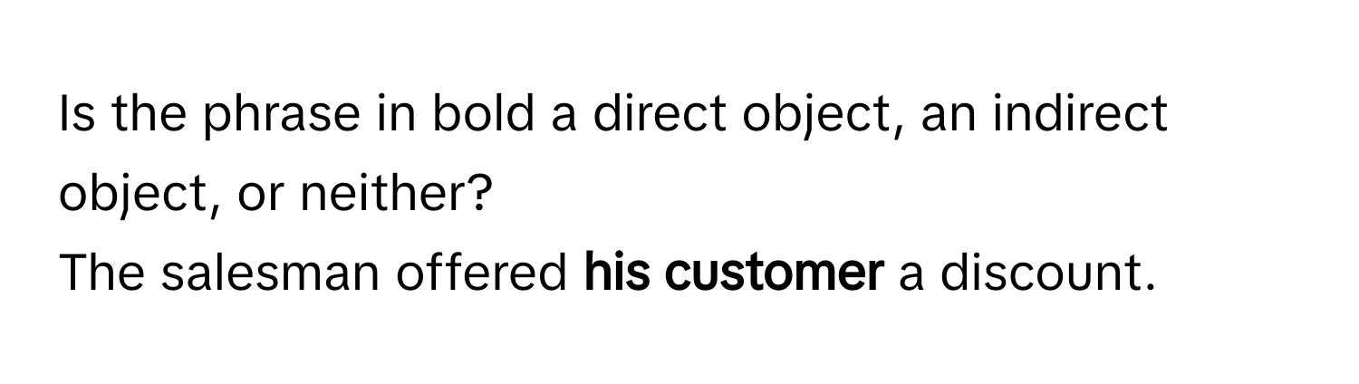 Is the phrase in bold a direct object, an indirect object, or neither?

The salesman offered **his customer** a discount.