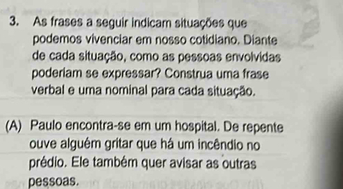 As frases a seguir indicam situações que 
podemos vivenciar em nosso cotidiano. Diante 
de cada situação, como as pessoas envolvidas 
poderiam se expressar? Construa uma frase 
verbal e uma nominal para cada situação. 
(A) Paulo encontra-se em um hospital. De repente 
ouve alguém gritar que há um incêndio no 
prédio. Ele também quer avisar as outras 
pessoas.