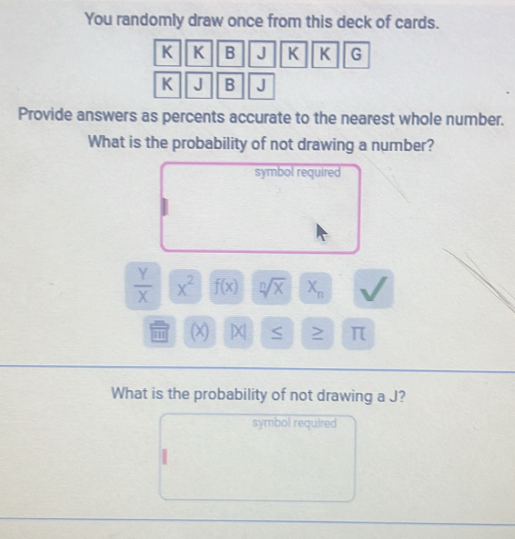 You randomly draw once from this deck of cards.
K K B J K K G
K J B J
Provide answers as percents accurate to the nearest whole number. 
What is the probability of not drawing a number? 
symbol required
 Y/X  x^2 f(x) sqrt[n](x) X_n
(x) |X| S > π
What is the probability of not drawing a J? 
symbol required