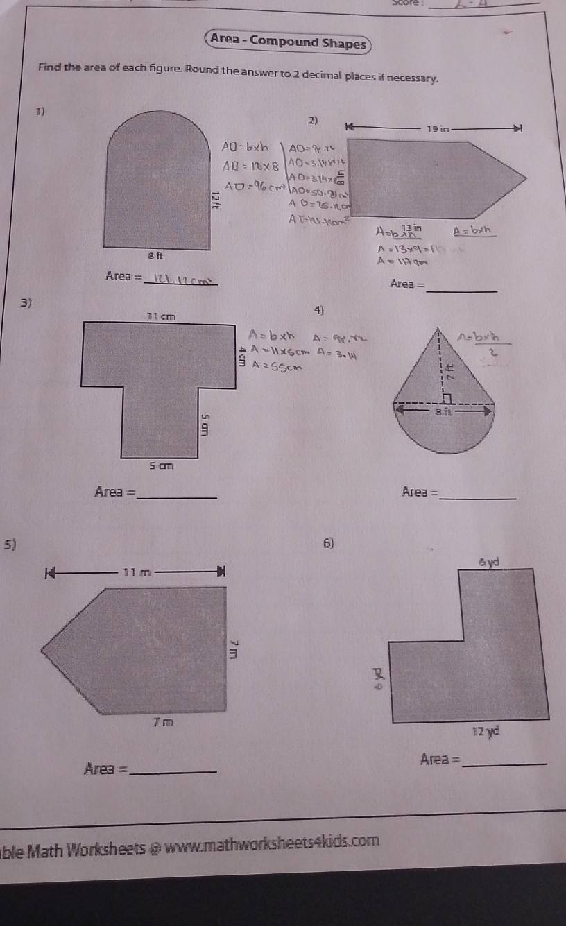 Area - Compound Shapes
Find the area of each figure. Round the answer to 2 decimal places if necessary.
1)
2)
19 in
_
g ft
_
Area =
_
3)
4)
Area =_ Area= _
5)
6
Area= _
Area= _
able Math Worksheets @ www.mathworksheets4kids.com