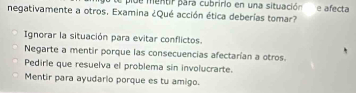 te plue mentir para cubririo en una situación e afecta
negativamente a otros. Examina ¿Qué acción ética deberías tomar?
Ignorar la situación para evitar conflictos.
Negarte a mentir porque las consecuencias afectarían a otros.
Pedirle que resuelva el problema sin involucrarte.
Mentir para ayudarlo porque es tu amigo.