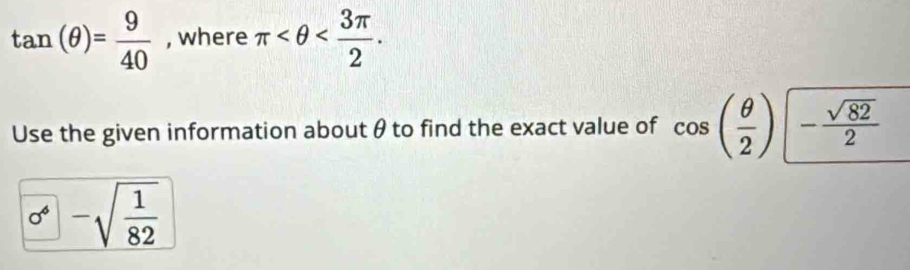 tan (θ )= 9/40  , where π . 
Use the given information about θ to find the exact value of cos ( θ /2 ) - sqrt(82)/2 
0^(4-)-sqrt(frac 1)82