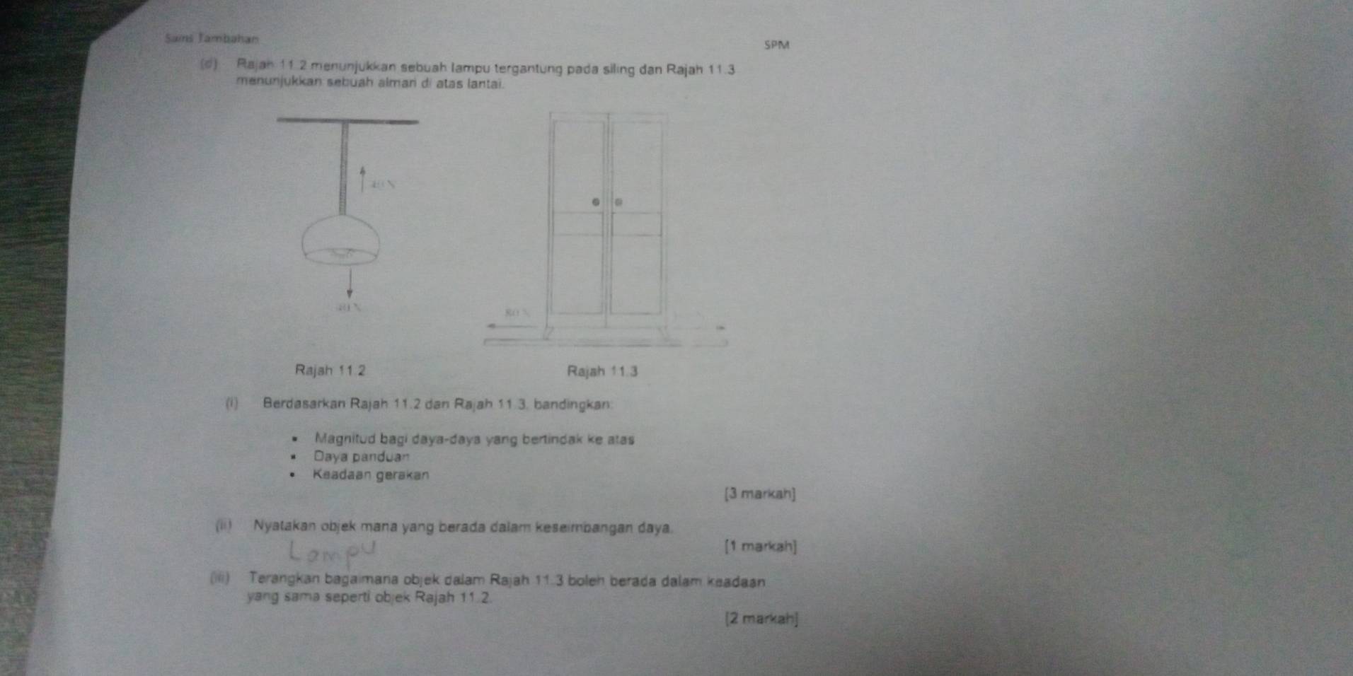 Saims Jambahan SPM
(d) Rajan 11.2 menunjukkan sebuah lampu tergantung pada siling dan Rajah 11.3
menunjukkan sebuah alman di atas lantai.
.
Rajah 11 2 Rajah 11.3
(i) Berdasarkan Rajah 11.2 dan Rajah 11.3. bandingkan
Magnitud bagi daya-daya yang bertindak ke atas
Daya panduan
Keadaan gerakan
[3 markah]
(ii) Nyatakan objek mana yang berada dalam keseimbangan daya.
[1 markah]
(iii) Terangkan bagaimana objek dalam Rajah 11.3 boleh berada dalam keadaan
yang sama seperti objek Rajah 11.2.
[2 markah]