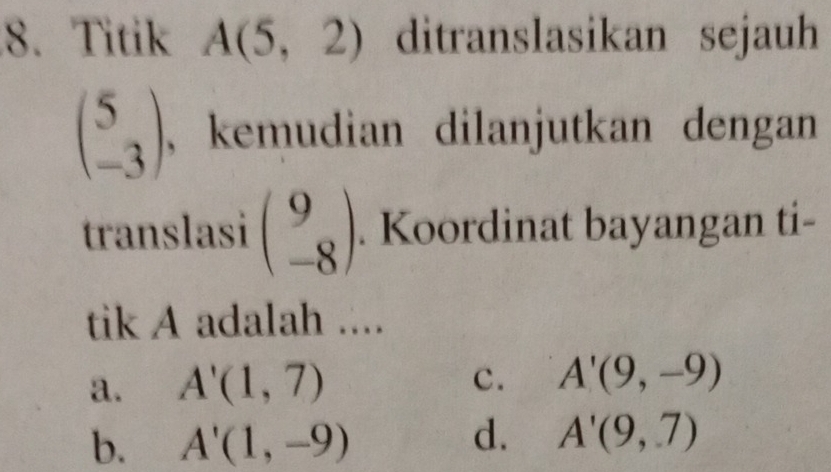 Titik A(5,2) ditranslasikan sejauh
beginpmatrix 5 -3endpmatrix , kemudian dilanjutkan dengan 
translasi beginpmatrix 9 -8endpmatrix. Koordinat bayangan ti-
tik A adalah ....
a. A'(1,7)
c. A'(9,-9)
b. A'(1,-9)
d. A'(9,7)