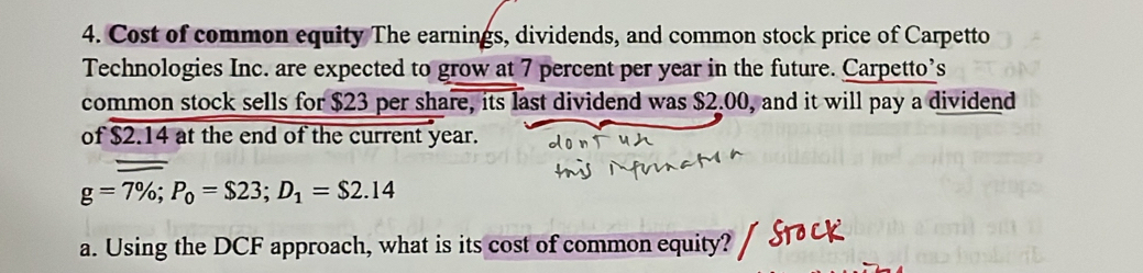 Cost of common equity The earnings, dividends, and common stock price of Carpetto 
Technologies Inc. are expected to grow at 7 percent per year in the future. Carpetto’s 
common stock sells for $23 per share, its last dividend was $2.00, and it will pay a dividend 
of $2.14 at the end of the current year.
g=7%; P_0=$23; D_1=$2.14
a. Using the DCF approach, what is its cost of common equity?