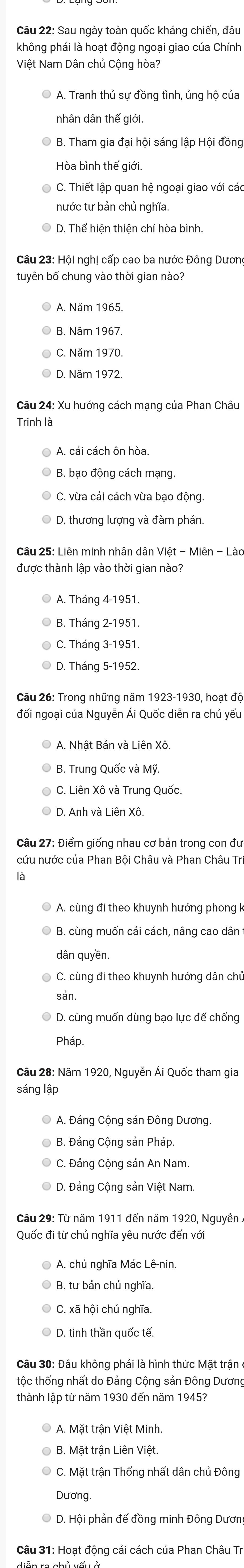 Sau ngày toàn quốc kháng chiến, đầu
không phải là hoạt động ngoại giao của Chính
Việt Nam Dân chủ Cộng hòa?
A. Tranh thủ sự đồng tình, ủng hộ của
nhân dân thế giới.
B. Tham gia đại hội sáng lập Hội đồng
Hòa bình thế giới.
C. Thiết lập quan hệ ngoại giao với các
nước tư bản chủ nghĩa.
D. Thể hiện thiện chí hòa bình.
Câu 23: Hội nghị cấp cao ba nước Đông Dương
tuyên bố chung vào thời gian nào?
A. Năm 1965.
B. Năm 1967.
C. Năm 1970.
© D. Năm 1972.
Câu 24: Xu hướng cách mạng của Phan Châu
Trinh là
A. cải cách ôn hòa
B. bạo động cách mạng.
C. vừa cải cách vừa bạo động.
D. thương lượng và đàm phán.
Câu 25: Liên minh nhân dân Việt - Miên - Lào
được thành lập vào thời gian nào?
A. Tháng 4-1951.
B. Tháng 2-1951.
C. Tháng 3-1951.
© D. Tháng 5-1952.
đối ngoại của Nguyễn Ái Quốc diễn ra chủ yếu
A. Nhật Bản và Liên Xô.
B. Trung Quốc và Mỹ
C. Liên Xô và Trung Quốc.
Câu 27: Điểm giống nhau cơ bản trong con đưc
cứu nước của Phan Bội Châu và Phan Châu Tri
A. cùng đi theo khuynh hướng phong k
O B. cùng muốn cải cách, nâng cao dân
dân quyền
C. cùng đi theo khuynh hướng dân chủ
sản
D. cùng muốn dùng bạo lực để chống
Pháp.
Câu 28: Năm 1920, Nguyễn Ái Quốc tham gia
sáng lập
A. Đảng Cộng sản Đông Dương.
B. Đảng Cộng sản Pháp
C. Đảng Cộng sản An Nam.
Câu 29: Từ năm 1911 đến năm 1920, Nguyễn /
Quốc đi từ chủ nghĩa yêu nước đến với
A. chủ nghĩa Mác Lê-nin.
B. tư bản chủ nghĩa,
D. tinh thần quốc tế.
Câu 30: Đâu không phải là hình thức Mặt trận
tộc thống nhất do Đảng Cộng sản Đông Dương
thành lập từ năm 1930 đến năm 1945?
A. Mặt trận Việt Minh.
B. Mặt trận Liên Việt.
C. Mặt trận Thống nhất dân chủ Đông
Dương
D. Hội phản đế đồng minh Đông Dương
Câu 31: Hoạt động cải cách của Phan Châu Tr