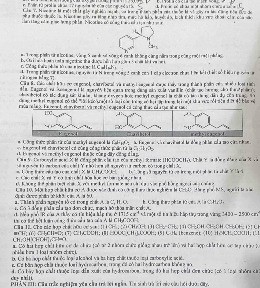 khor lượng củ oxygen frong pron i 28,099 b. Prolin có câu tạo mạch vòng.
c. Phân tử prolin chứa 17 nguyên tử của các nguyên tố. d. Prolin có chứa một nhóm chức alcohol.
Câu 7. Nicotine là một chất gây nghiện mạnh, có trong thành phần của thuốc lá và gây ra tác động tiêu cực do
phụ thuộc thuốc lá. Nicotine gây ra tăng nhịp tim, mức hô hấp, huyết áp, kích thích khu vực khoái cảm của não
làm tăng cảm giác hưng phần. Nicotme có công thức cầu tạo như sau:
a. Trong phân tử nicotine, vòng 5 cạnh và vòng 6 cạnh không cùng nằm trong cùng một mặt phẳng.
b. Oxi hóa hoàn toàn niçotine thu được hỗn hợp gồm 3 chất khí và hơi.
c. Công thức phân tử của nicotine là C_10H_16N_2.
d. Trong phân tử nicotine, nguyên tử N trong vòng 5 cạnh còn 1 cặp electron chưa liên kết (biết số hiệu nguyên tử
nitrogen bằng 7).
Câu 8. Các chất hữu cơ eugenol, chavibetol và methyl eugenol được thấy trong thành phần của nhiều loại tinh
đầu. Eugenol và isoeugenol là nguyên liệu quan trọng dùng sản xuất vanillin (chất tạo hương cho thực phẩm);
chavibetol có tác dụng sát khuẩn, kháng oxygen hoá; methyl eugenol là chất có tác dụng dẫn dụ côn trùng. Sử
dụng methyl eugenol có thể "lôi kéo" một số loại côn trùng có hại tập trung lại một khu vực rồi tiêu diệt để bảo vệ
mùa màng. Eugenol, chavibetol và methyl eugenol có công thức cầu tạo như sau:
_( -0
HO
O
Chavibetol methyl eugenol
a. Công thức phân tử của methyl eugenol là C_9H_10O_2. b. Eugenol và chavibetol là đồng phân cầu tạo của nhau.
c. Eugenol và chavibetol có cùng công thức phân tử là C_10H_12O_2.
d. Eugenol và methyl eugenol thuộc cùng dãy đồng đẳng.
Câu 9. Carboxylic acid X là đồng phân cầu tạo của methyl formate (HCC OCH_3). Chất Y là đồng đẳng của X và
số nguyên tử carbon của chất Y nhỏ hơn số nguyên tử carbon có trong chất X.
a. Công thức cầu tạo của chất X là CH_3COOH. b. Tổng số nguyên tử có trong một phân tử chất Y là 4.
c. Các chất X và Y có tính chất hóa học cơ bản giống nhau.
d. Không thể phân biệt chất X với methyl formate nếu chỉ dựa vào phổ hồng ngoại của chúng.
Câu 10. Một hợp chất hữu cơ A được xác định có công thức thực nghiệm là CH_2O. Bằng phổ MS, người ta xác
định được phân tử khối của A là 60.
a. Thành phần nguyên tố có trong chất A là C, H, O. b. Công thức phân tử ciaA là C_2H_4O_2.
c. Có 3 đồng phân cầu tạo đơn chức, mạch hở thỏa mãn chất A.
d. Nếu phổ IR của A thầy có tín hiệu hấp thụ ở 1715cm^(-1) và một số tín hiệu hấp thụ trong vùng 3400-2500cm^2
thì có thể kết luận công thức cầu tạo của A là CH_3COO H.
Câu 11. Cho các hợp chất hữu cơ sau: (1) CH_4; (2) CH_3OH; (3) CH_2=CH_2; (4) CH_2OH-CH_2OH-CH_2OH; (5) CH
equiv CH; (6) CH_3CH=O; (7) CH_3COOH; (8) HOOC[CH_2]_4COOH (9)C_6H_6 (benzene); (10) H_2NCH_2COOH; (11
CH_2OH[CHOH]_4CH=0.
a. Có hai hợp chất hữu cơ đa chức (có từ 2 nhóm chức giống nhau trở lên) và hai hợp chất hữu cơ tạp chức (c
nhiều hơn 1 loại nhóm chức).
b. Có ba hợp chất thuộc loại alcohol và ba hợp chất thuộc loại carboxylic acid.
c. Có bốn hợp chất thuộc loại hydrocarbon, trong đó có hai hydrocarbon không no.
d. Có bảy hợp chất thuộc loại dẫn xuất của hydrocarbon, trong đó hai hợp chất đơn chức (có 1 loại nhóm chủ
duy nhất).
PHÀN III: Câu trắc nghiệm yêu cầu trã lời ngắn. Thí sinh trả lời các câu hỏi dưới đây.