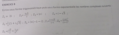 Ecrire sous forme trigonométrique puis sous forme exponentielle les nombres complexes suivants :
Z_1=2i; Z_2= 5sqrt(3)/2 ; Z_3=1+i; Z_4=i-sqrt(3);
Z_5= 1/2 (1+isqrt(3)); Z_6=3i(-1-i); Z_7= (1-isqrt(3))/1-i ; Z_8=frac (1+i)^2(1-i)^3
Z_9=( sqrt(3)/2 + 1/2 )^3