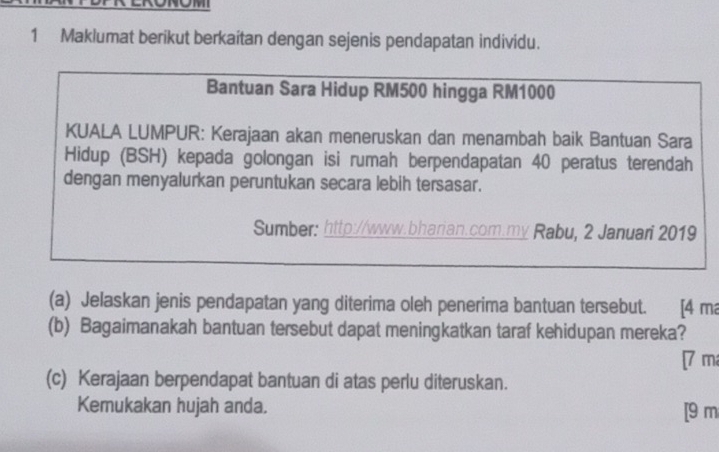 on 
1 Maklumat berikut berkaitan dengan sejenis pendapatan individu. 
Bantuan Sara Hidup RM500 hingga RM1000
KUALA LUMPUR: Kerajaan akan meneruskan dan menambah baik Bantuan Sara 
Hidup (BSH) kepada golongan isi rumah berpendapatan 40 peratus terendah 
dengan menyalurkan peruntukan secara lebih tersasar. 
Sumber: http://www.bharian.com.my Rabu, 2 Januari 2019
(a) Jelaskan jenis pendapatan yang diterima oleh penerima bantuan tersebut. [4 ma 
(b) Bagaimanakah bantuan tersebut dapat meningkatkan taraf kehidupan mereka? 
[ 7 m
(c) Kerajaan berpendapat bantuan di atas perlu diteruskan. 
Kemukakan hujah anda. [9 m