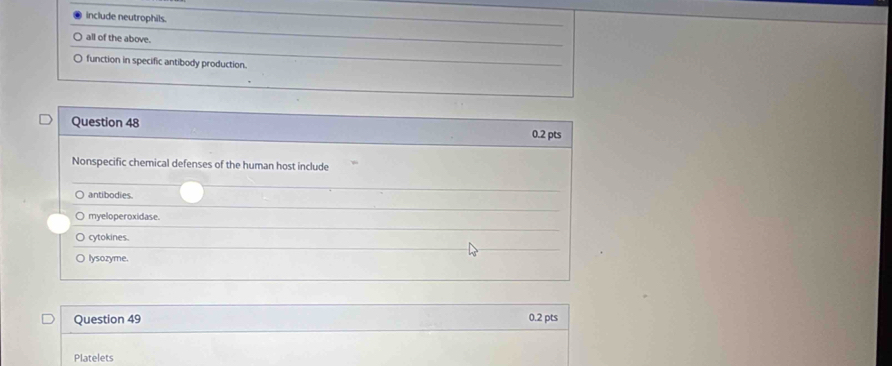 include neutrophils.
all of the above.
function in specific antibody production.
Question 48 0.2 pts
Nonspecific chemical defenses of the human host include
○ antibodies.
myeloperoxidase.
cytokines.
lysozyme.
Question 49 0.2 pts
Platelets