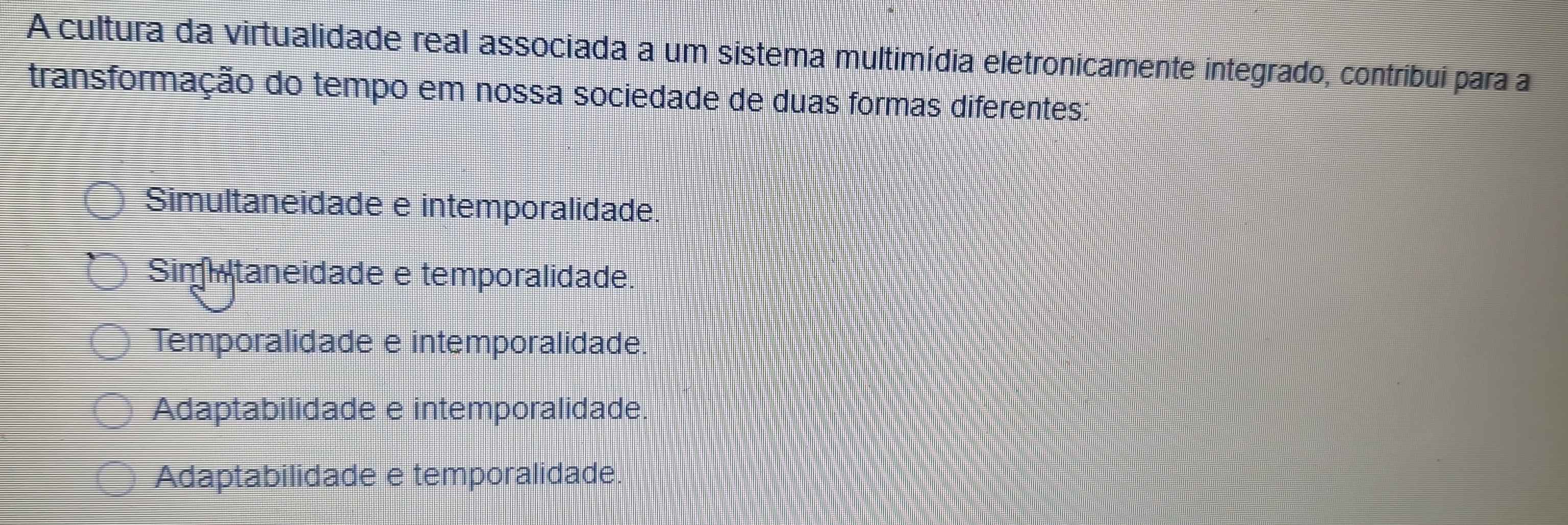 A cultura da virtualidade real associada a um sistema multimídia eletronicamente integrado, contribui para a
transformação do tempo em nossa sociedade de duas formas diferentes:
Simultaneidade e intemporalidade.
Simitaneidade e temporalidade.
Temporalidade e intemporalidade.
Adaptabilidade e intemporalidade.
Adaptabilidade e temporalidade.