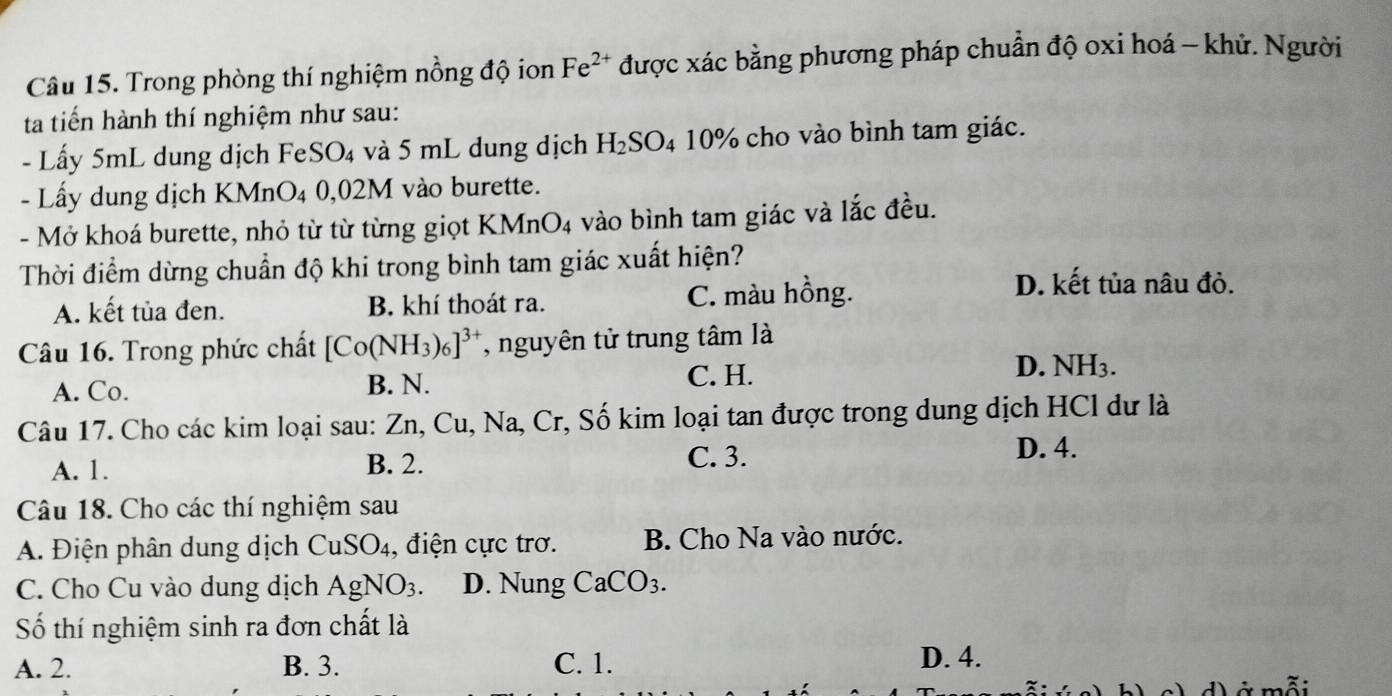 Trong phòng thí nghiệm nồng độ ion Fe^(2+) được xác bằng phương pháp chuẩn độ oxi hoá - khử. Người
ta tiến hành thí nghiệm như sau:
- Lấy 5mL dung dịch FeSO₄ và 5 mL dung dịch H_2SO_4 10% cho vào bình tam giác.
- Lấy dung dịch KMnO₄ 0,02M vào burette.
- Mở khoá burette, nhỏ từ từ từng giọt KMnO4 vào bình tam giác và lắc đều.
Thời điểm dừng chuẩn độ khi trong bình tam giác xuất hiện?
A. kết tủa đen. B. khí thoát ra. C. màu hồng.
D. kết tủa nâu đỏ.
Câu 16. Trong phức chất [Co(NH_3)_6]^3+ , nguyên tử trung tâm là
A. Co. B. N.
C. H. D. NH3.
Câu 17. Cho các kim loại sau: Zn, Cu, Na, Cr, Số kim loại tan được trong dung dịch HCl dư là
A. 1. B. 2. C. 3.
D. 4.
Câu 18. Cho các thí nghiệm sau
A. Điện phân dung dịch CuSO_4 4, điện cực trơ. B. Cho Na vào nước.
C. Cho Cu vào dung dịch AgNO_3. D. Nung CaCO_3. 
Số thí nghiệm sinh ra đơn chất là
A. 2. B. 3. C. 1. D. 4.
、 d) ở mỗi