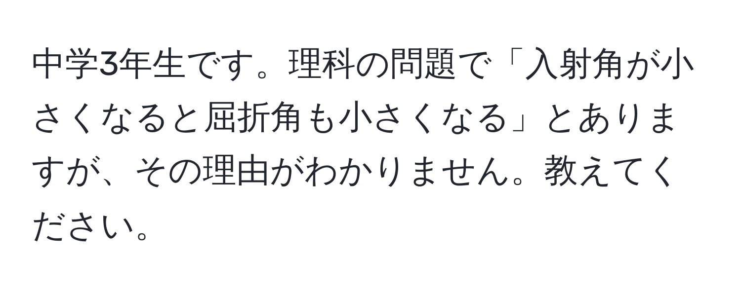 中学3年生です。理科の問題で「入射角が小さくなると屈折角も小さくなる」とありますが、その理由がわかりません。教えてください。