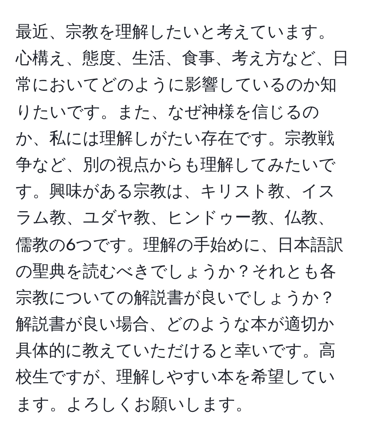 最近、宗教を理解したいと考えています。心構え、態度、生活、食事、考え方など、日常においてどのように影響しているのか知りたいです。また、なぜ神様を信じるのか、私には理解しがたい存在です。宗教戦争など、別の視点からも理解してみたいです。興味がある宗教は、キリスト教、イスラム教、ユダヤ教、ヒンドゥー教、仏教、儒教の6つです。理解の手始めに、日本語訳の聖典を読むべきでしょうか？それとも各宗教についての解説書が良いでしょうか？解説書が良い場合、どのような本が適切か具体的に教えていただけると幸いです。高校生ですが、理解しやすい本を希望しています。よろしくお願いします。