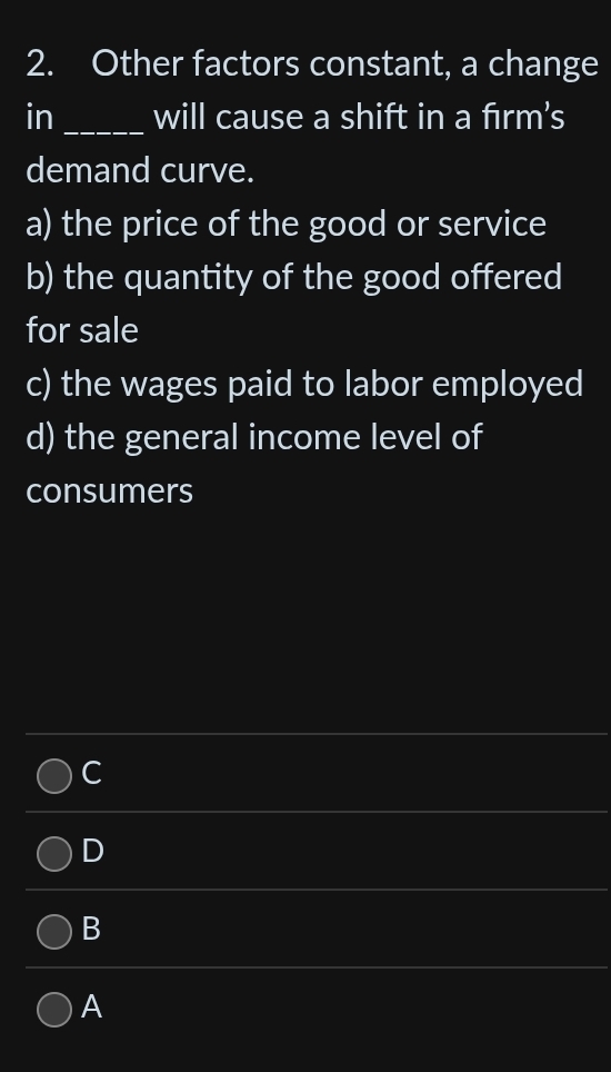 Other factors constant, a change
in_ will cause a shift in a fırm’s
demand curve.
a) the price of the good or service
b) the quantity of the good offered
for sale
c) the wages paid to labor employed
d) the general income level of
consumers
C
D
B
A