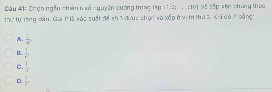 Chọn ngẫu nhiên 6 số nguyên dương trong tập  1;2;...;10 và sắp xếp chúng theo
thứ tự tăng dần. Gọi P là xác suất đề số 3 được chọn và xếp ở vị trí thứ 2. Khi đó P bằng:
A.  1/60 .
B.  1/6 .
C.  1/3 .
D.  1/2 .