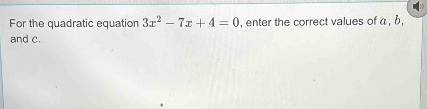 For the quadratic equation 3x^2-7x+4=0 , enter the correct values of a, b, 
and c.